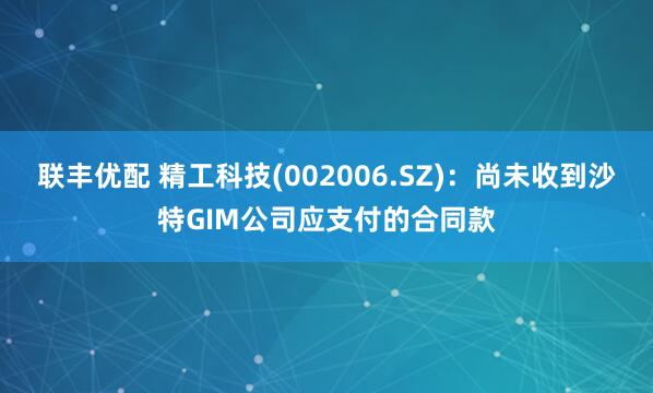 联丰优配 精工科技(002006.SZ)：尚未收到沙特GIM公司应支付的合同款