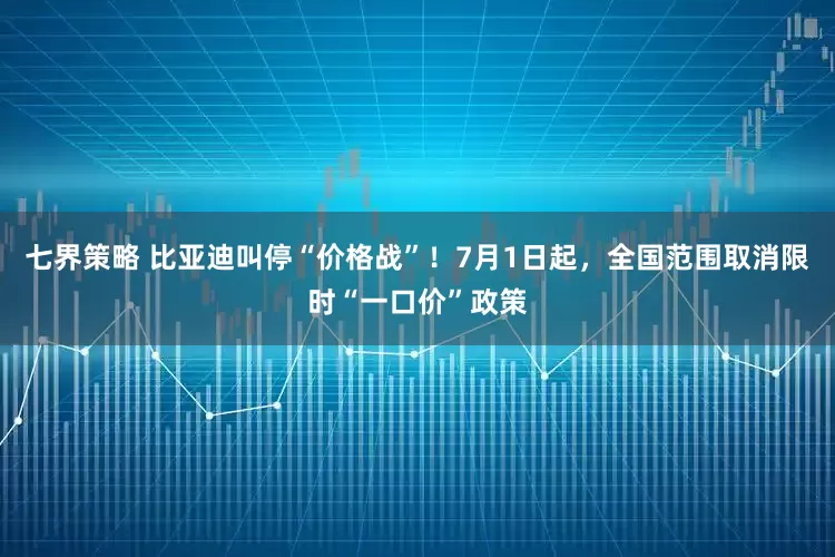七界策略 比亚迪叫停“价格战”！7月1日起，全国范围取消限时“一口价”政策