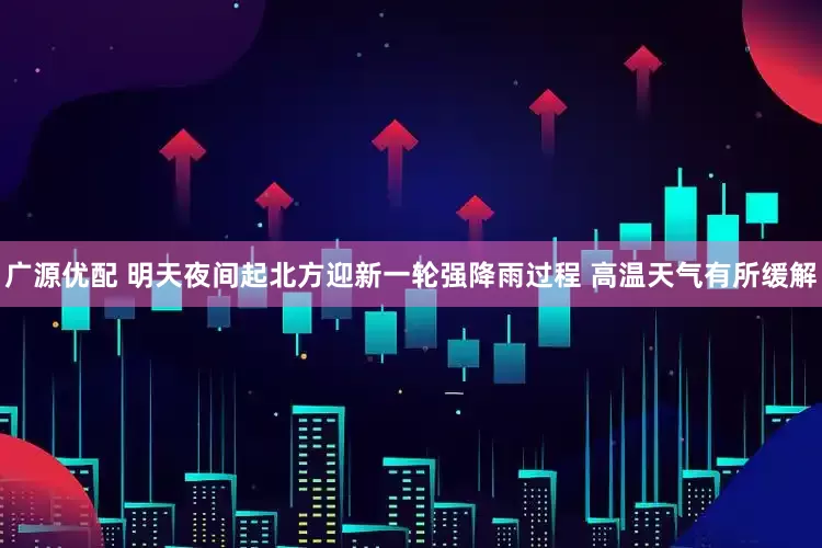 广源优配 明天夜间起北方迎新一轮强降雨过程 高温天气有所缓解