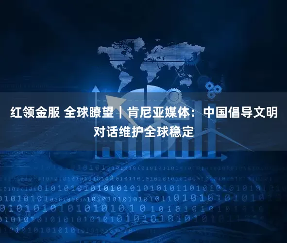 红领金服 全球瞭望｜肯尼亚媒体：中国倡导文明对话维护全球稳定