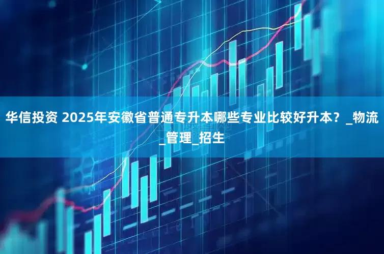 华信投资 2025年安徽省普通专升本哪些专业比较好升本？_物流_管理_招生