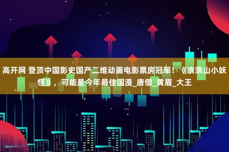 高开网 登顶中国影史国产二维动画电影票房冠军！《浪浪山小妖怪》，可能是今年最佳国漫_唐僧_黄眉_大王