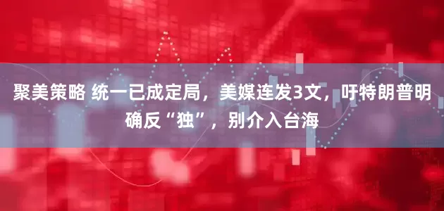 聚美策略 统一已成定局，美媒连发3文，吁特朗普明确反“独”，别介入台海