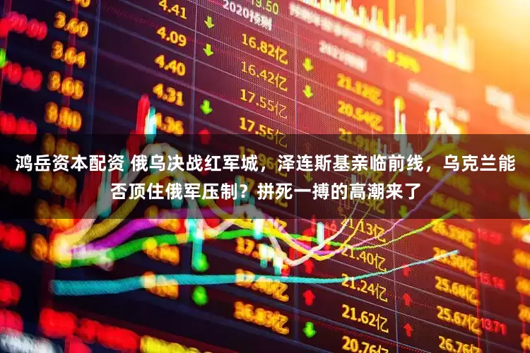 鸿岳资本配资 俄乌决战红军城，泽连斯基亲临前线，乌克兰能否顶住俄军压制？拼死一搏的高潮来了