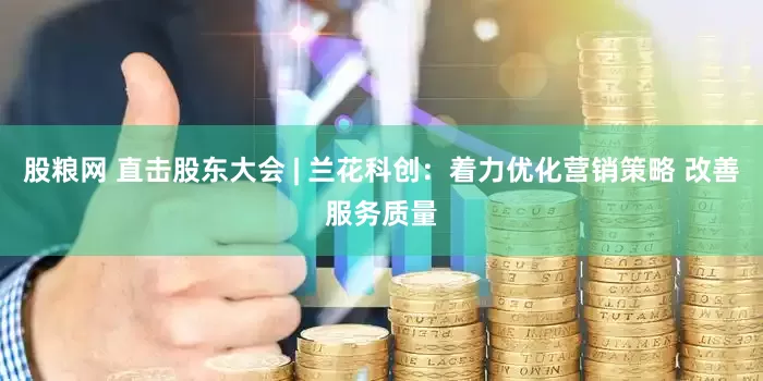 股粮网 直击股东大会 | 兰花科创：着力优化营销策略 改善服务质量