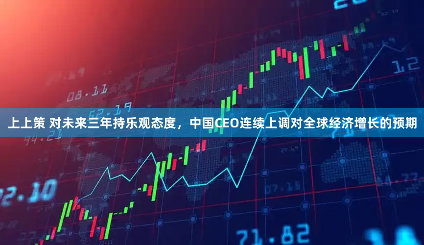 上上策 对未来三年持乐观态度，中国CEO连续上调对全球经济增长的预期