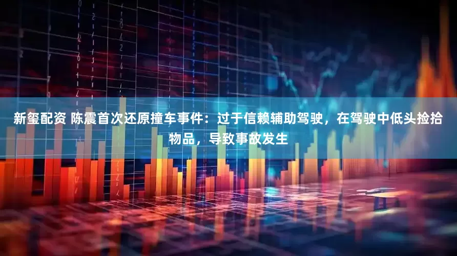 新玺配资 陈震首次还原撞车事件：过于信赖辅助驾驶，在驾驶中低头捡拾物品，导致事故发生