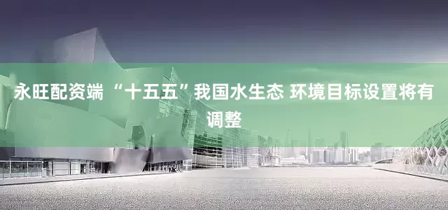 永旺配资端 “十五五”我国水生态 环境目标设置将有调整