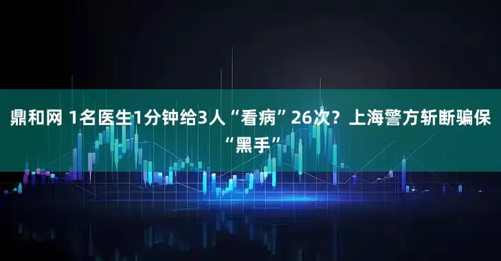 鼎和网 1名医生1分钟给3人“看病”26次？上海警方斩断骗保“黑手”