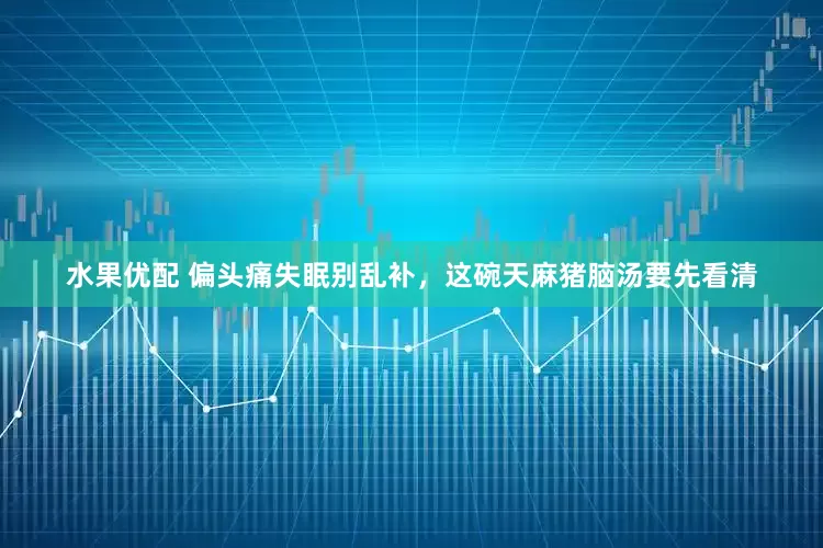 水果优配 偏头痛失眠别乱补，这碗天麻猪脑汤要先看清